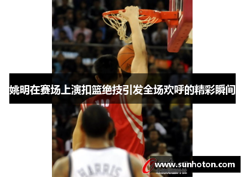 姚明在赛场上演扣篮绝技引发全场欢呼的精彩瞬间