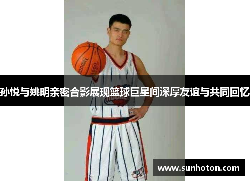 孙悦与姚明亲密合影展现篮球巨星间深厚友谊与共同回忆